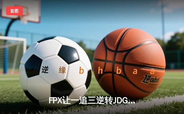 FPX让一追三逆转JDG，银河哥盲僧踢出关键团战挺进胜者组决赛