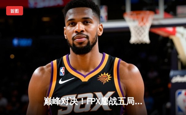 巅峰对决！FPX鏖战五局险胜RNG，LPL春季总决赛上演让二追三奇迹