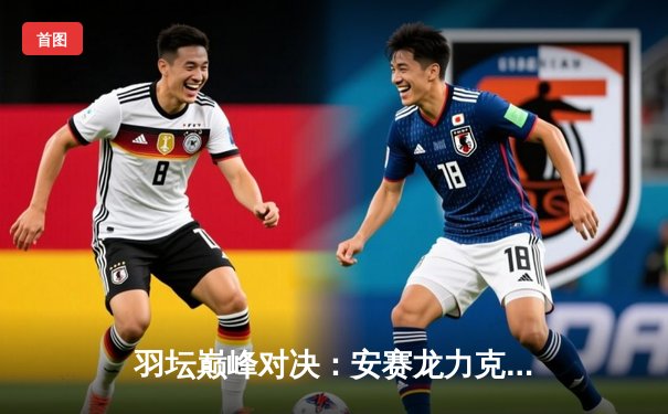 羽坛巅峰对决：安赛龙力克石宇奇，全英公开赛男单决赛上演经典三局大战